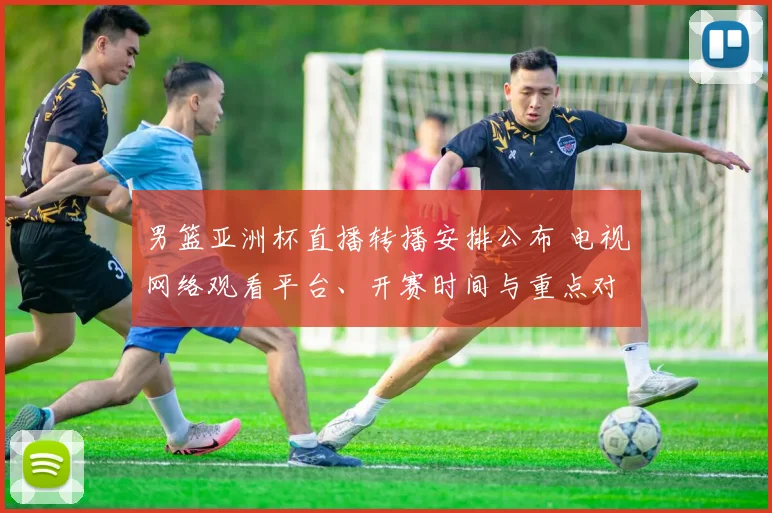 男篮亚洲杯直播转播安排公布 电视网络观看平台、开赛时间与重点对阵
