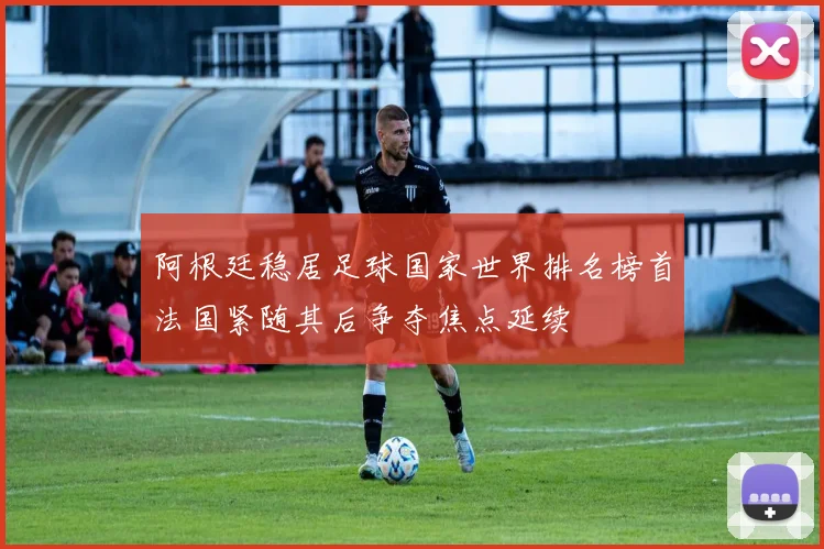 阿根廷稳居足球国家世界排名榜首法国紧随其后争夺焦点延续