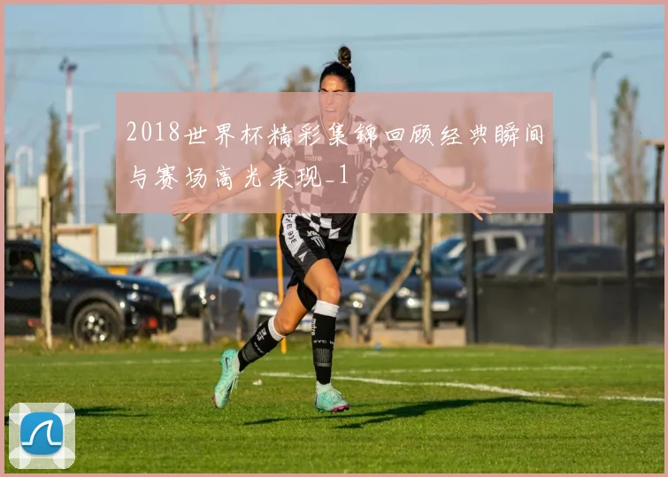 2018世界杯精彩集锦回顾经典瞬间与赛场高光表现_1