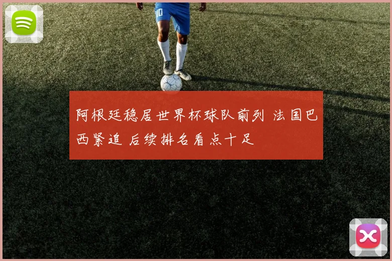 阿根廷稳居世界杯球队前列 法国巴西紧追 后续排名看点十足
